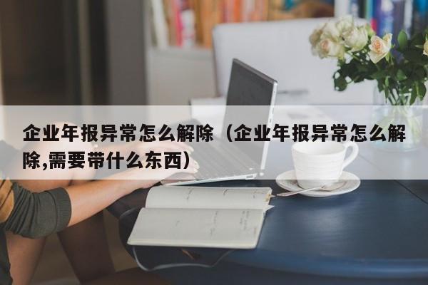 企业年报异常怎么解除（企业年报异常怎么解除,需要带什么东西）