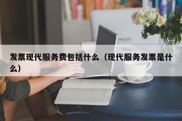 发票现代服务费包括什么（现代服务发票是什么）