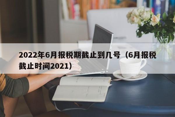 2022年6月报税期截止到几号（6月报税截止时间2021）