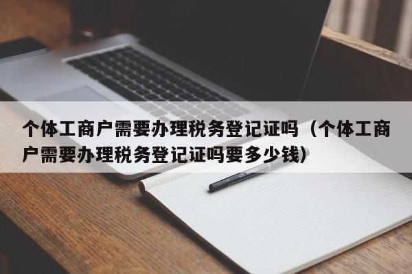 个体工商户需要办理税务登记证吗（个体工商户需要办理税务登记证吗要多少钱）