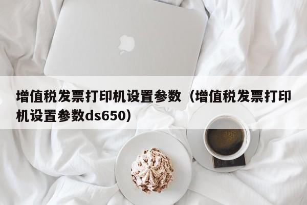 增值税发票打印机设置参数（增值税发票打印机设置参数ds650）