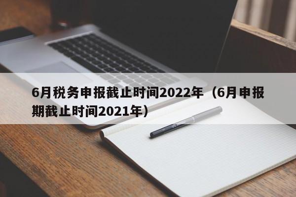 6月税务申报截止时间2022年（6月申报期截止时间2021年）