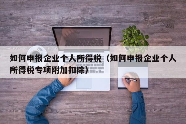 如何申报企业个人所得税（如何申报企业个人所得税专项附加扣除）