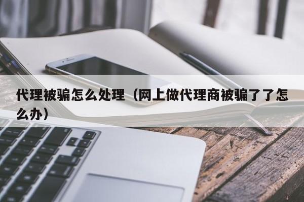 代理被骗怎么处理（网上做代理商被骗了了怎么办）