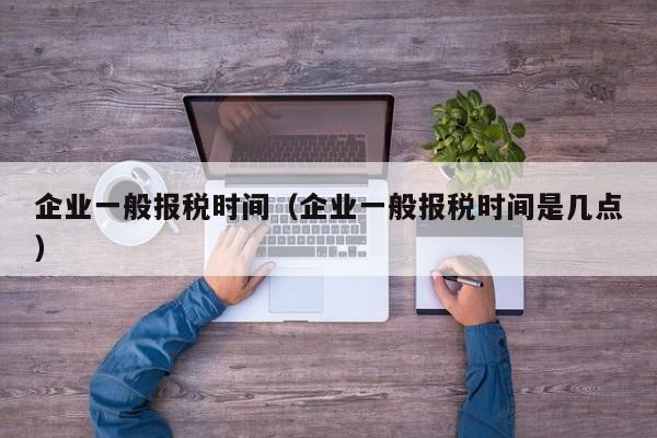 企业一般报税时间（企业一般报税时间是几点）