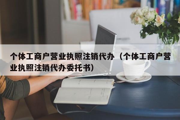 个体工商户营业执照注销代办（个体工商户营业执照注销代办委托书）