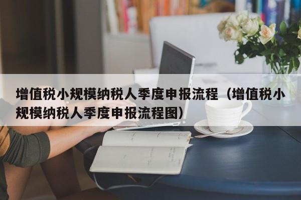 增值税小规模纳税人季度申报流程（增值税小规模纳税人季度申报流程图）