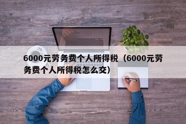 6000元劳务费个人所得税（6000元劳务费个人所得税怎么交）