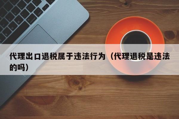 代理出口退税属于违法行为（代理退税是违法的吗）