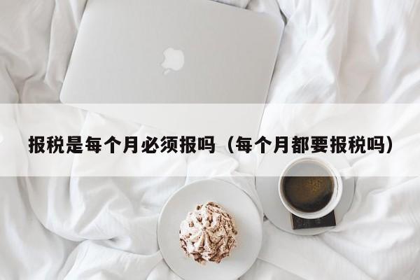 报税是每个月必须报吗（每个月都要报税吗）