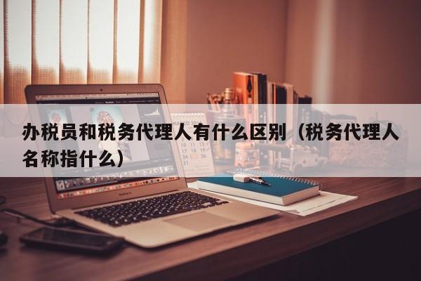 办税员和税务代理人有什么区别（税务代理人名称指什么）