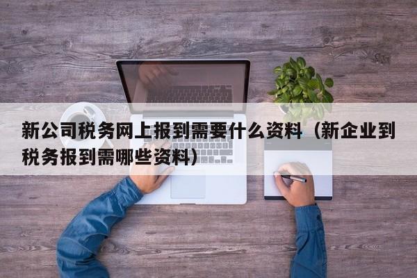 新公司税务网上报到需要什么资料（新企业到税务报到需哪些资料）