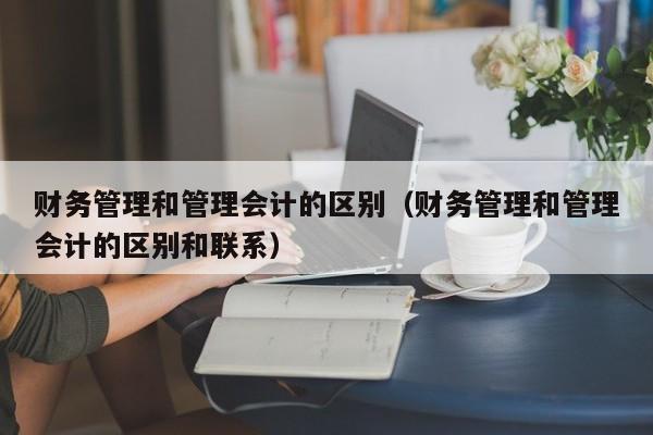 财务管理和管理会计的区别（财务管理和管理会计的区别和联系）