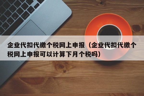 企业代扣代缴个税网上申报（企业代扣代缴个税网上申报可以计算下月个税吗）