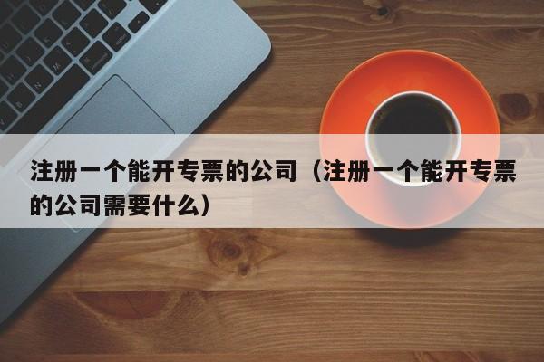 注册一个能开专票的公司（注册一个能开专票的公司需要什么）