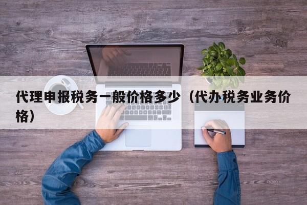 代理申报税务一般价格多少（代办税务业务价格）