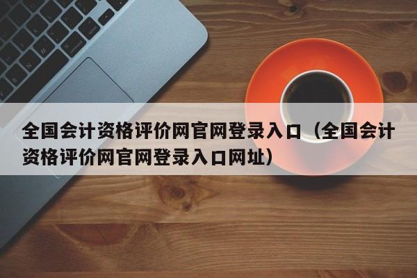 全国会计资格评价网官网登录入口（全国会计资格评价网官网登录入口网址）