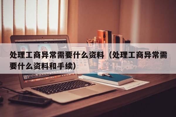 处理工商异常需要什么资料（处理工商异常需要什么资料和手续）