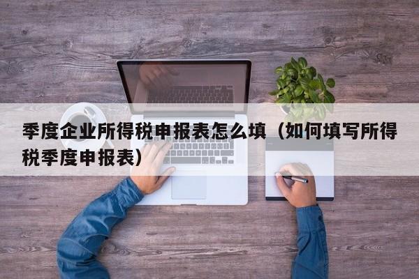 季度企业所得税申报表怎么填（如何填写所得税季度申报表）