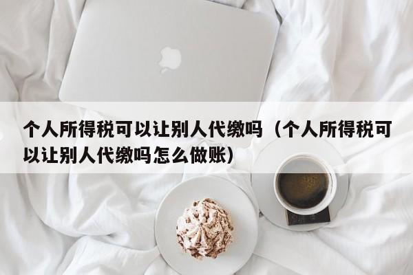 个人所得税可以让别人代缴吗（个人所得税可以让别人代缴吗怎么做账）