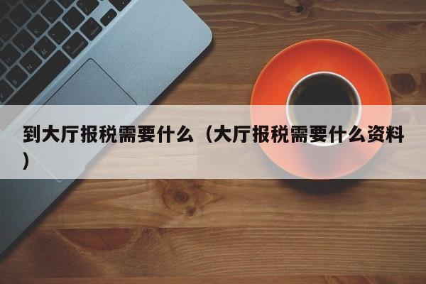 到大厅报税需要什么（大厅报税需要什么资料）