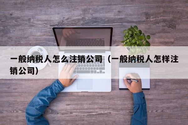 一般纳税人怎么注销公司（一般纳税人怎样注销公司）