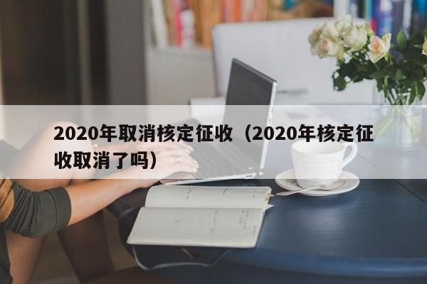 2020年取消核定征收（2020年核定征收取消了吗）