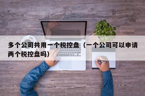 多个公司共用一个税控盘（一个公司可以申请两个税控盘吗）