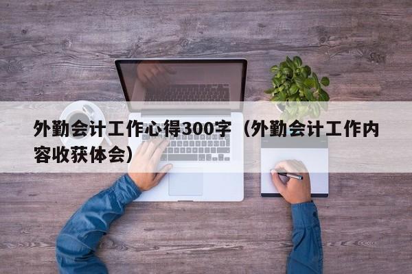 外勤会计工作心得300字（外勤会计工作内容收获体会）