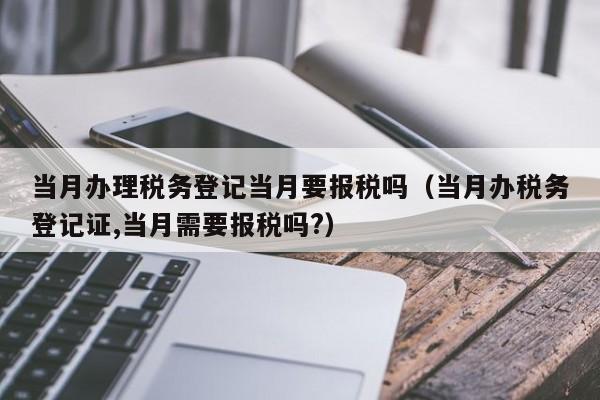 当月办理税务登记当月要报税吗（当月办税务登记证,当月需要报税吗?）