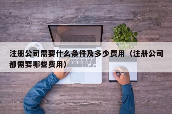 注册公司需要什么条件及多少费用（注册公司都需要哪些费用）