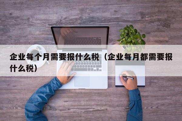 企业每个月需要报什么税（企业每月都需要报什么税）