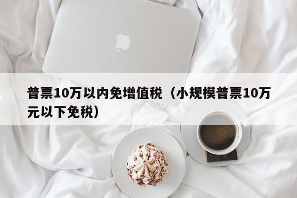 普票10万以内免增值税（小规模普票10万元以下免税）