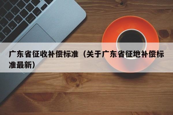 广东省征收补偿标准（关于广东省征地补偿标准最新）