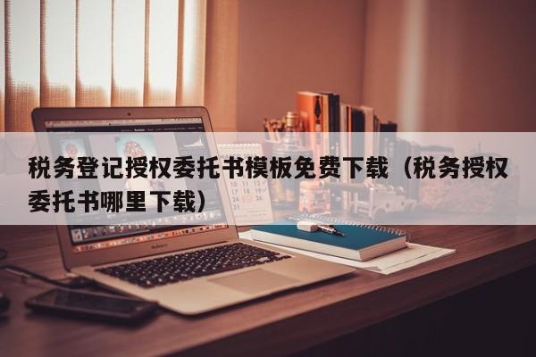 税务登记授权委托书模板免费下载（税务授权委托书哪里下载）