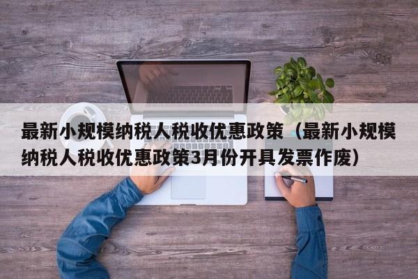 最新小规模纳税人税收优惠政策（最新小规模纳税人税收优惠政策3月份开具发票作废）