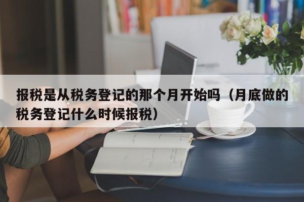 报税是从税务登记的那个月开始吗（月底做的税务登记什么时候报税）