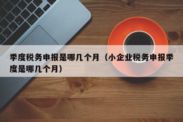 季度税务申报是哪几个月（小企业税务申报季度是哪几个月）