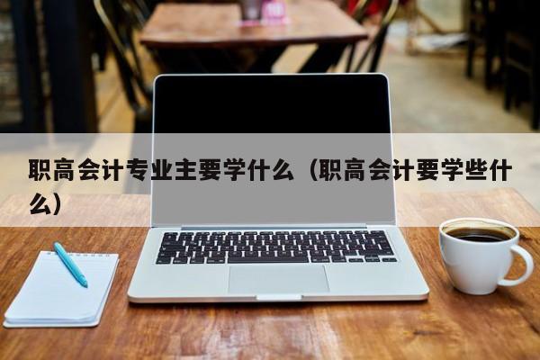 职高会计专业主要学什么（职高会计要学些什么）