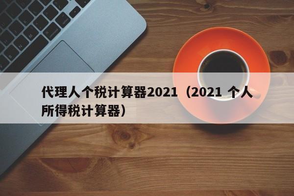 代理人个税计算器2021（2021 个人所得税计算器）