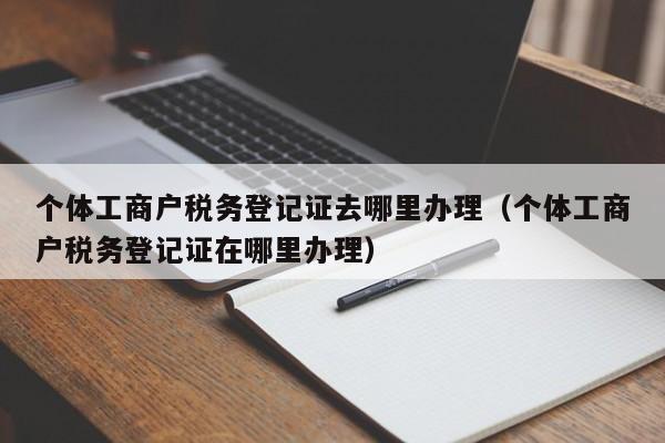 个体工商户税务登记证去哪里办理（个体工商户税务登记证在哪里办理）