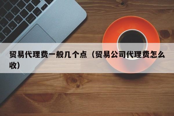 贸易代理费一般几个点（贸易公司代理费怎么收）