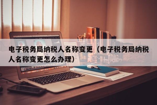 电子税务局纳税人名称变更（电子税务局纳税人名称变更怎么办理）