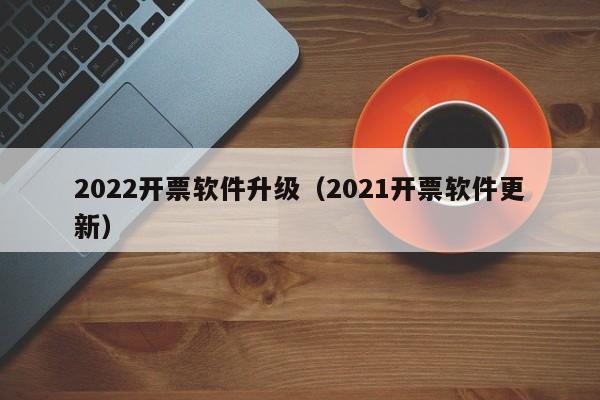 2022开票软件升级（2021开票软件更新）