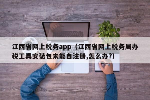 江西省网上税务app（江西省网上税务局办税工具安装包未能自注册,怎么办?）