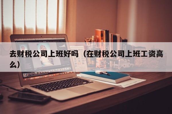 去财税公司上班好吗（在财税公司上班工资高么）