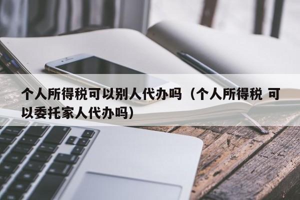 个人所得税可以别人代办吗（个人所得税 可以委托家人代办吗）