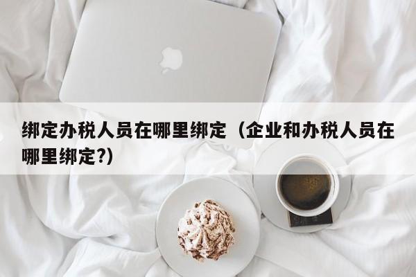 绑定办税人员在哪里绑定（企业和办税人员在哪里绑定?）