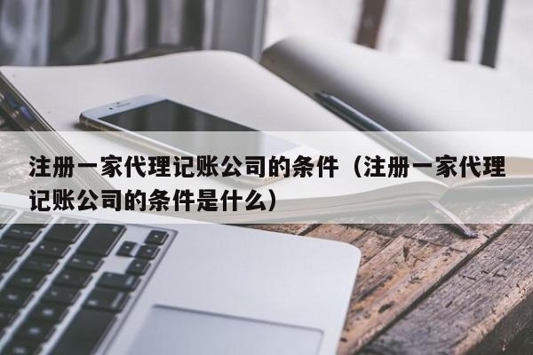 注册一家代理记账公司的条件（注册一家代理记账公司的条件是什么）