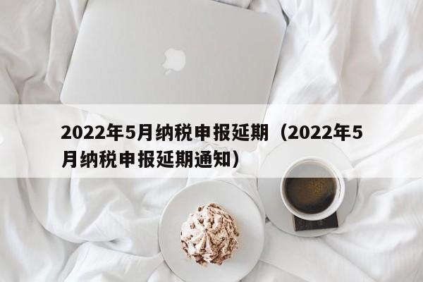 2022年5月纳税申报延期（2022年5月纳税申报延期通知）